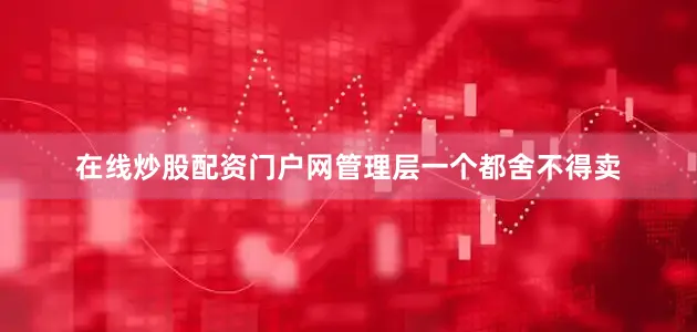 在线炒股配资门户网管理层一个都舍不得卖