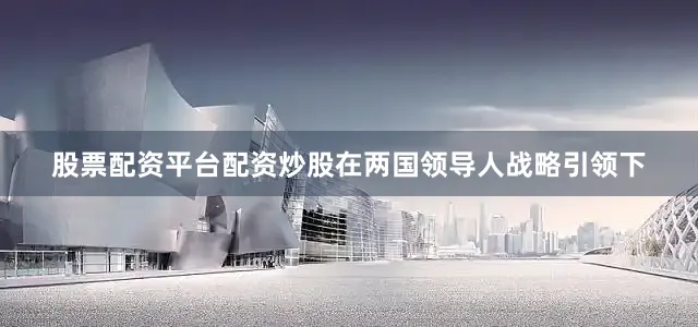 股票配资平台配资炒股在两国领导人战略引领下