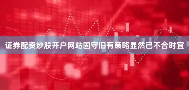 证券配资炒股开户网站固守旧有策略显然已不合时宜