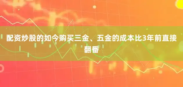 配资炒股的如今购买三金、五金的成本比3年前直接翻番
