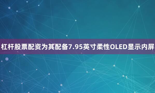 杠杆股票配资为其配备7.95英寸柔性OLED显示内屏