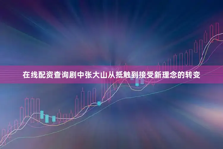 在线配资查询剧中张大山从抵触到接受新理念的转变