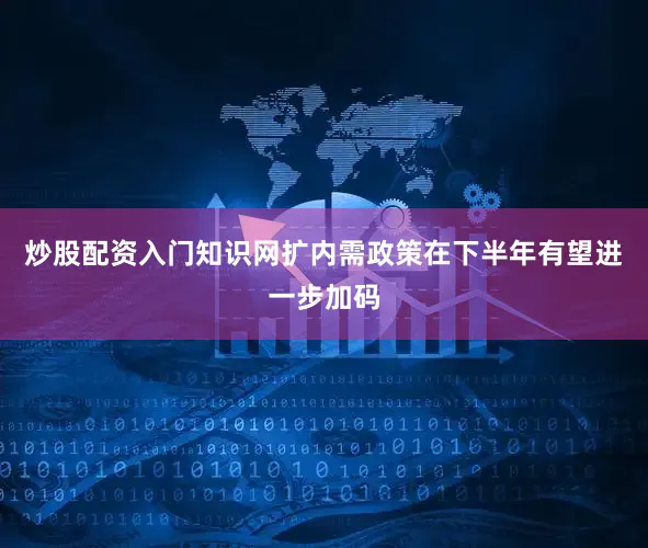 炒股配资入门知识网扩内需政策在下半年有望进一步加码