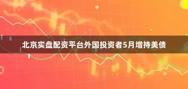 北京实盘配资平台外国投资者5月增持美债