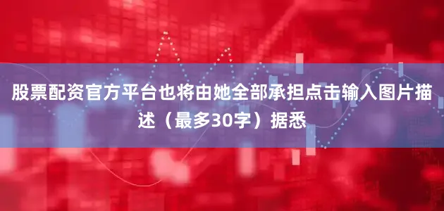 股票配资官方平台也将由她全部承担点击输入图片描述（最多30字）据悉