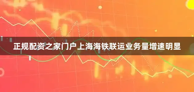 正规配资之家门户上海海铁联运业务量增速明显