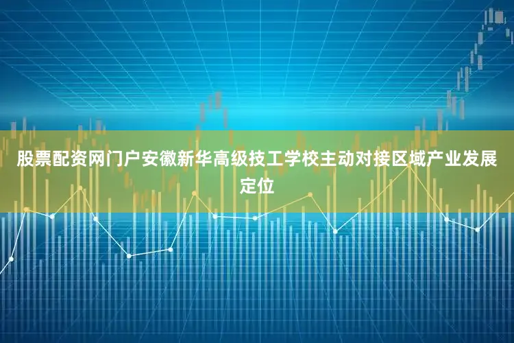 股票配资网门户安徽新华高级技工学校主动对接区域产业发展定位